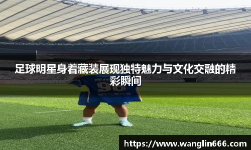 足球明星身着藏装展现独特魅力与文化交融的精彩瞬间
